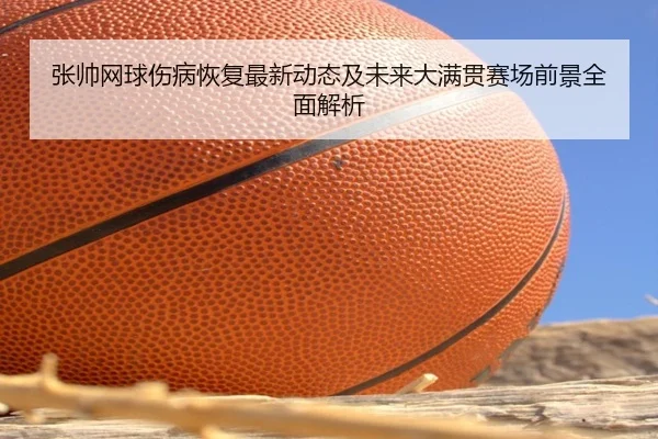 张帅网球伤病恢复最新动态及未来大满贯赛场前景全面解析